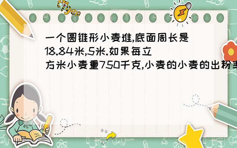 一个圆锥形小麦堆,底面周长是18.84米,5米.如果每立方米小麦重750千克,小麦的小麦的出粉率是80%这堆小麦能磨多少千克面粉