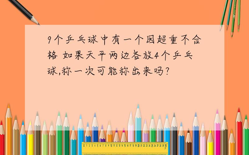 9个乒乓球中有一个因超重不合格 如果天平两边各放4个乒乓球,称一次可能称出来吗?