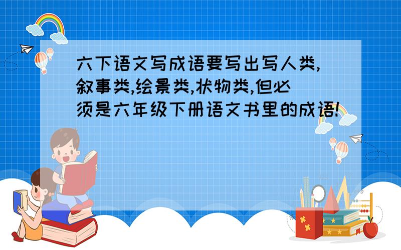 六下语文写成语要写出写人类,叙事类,绘景类,状物类,但必须是六年级下册语文书里的成语!