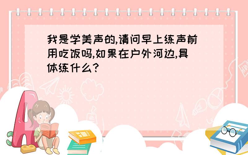 我是学美声的,请问早上练声前用吃饭吗,如果在户外河边,具体练什么?