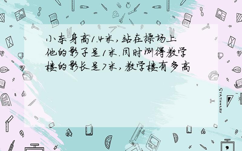 小东身高1.4米,站在操场上他的影子是1米.同时测得教学楼的影长是7米,教学楼有多高