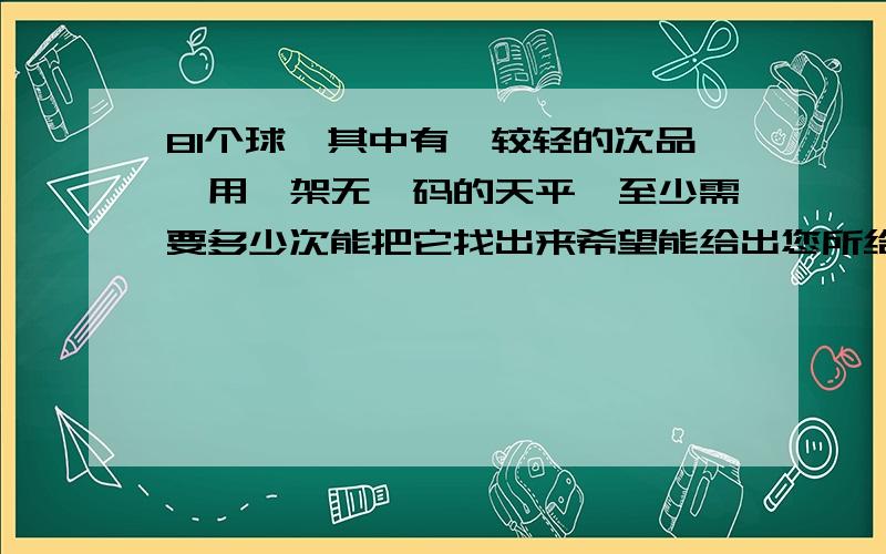 81个球,其中有一较轻的次品,用一架无砝码的天平,至少需要多少次能把它找出来希望能给出您所给答案的理由,并说明为什么这是最少的方法