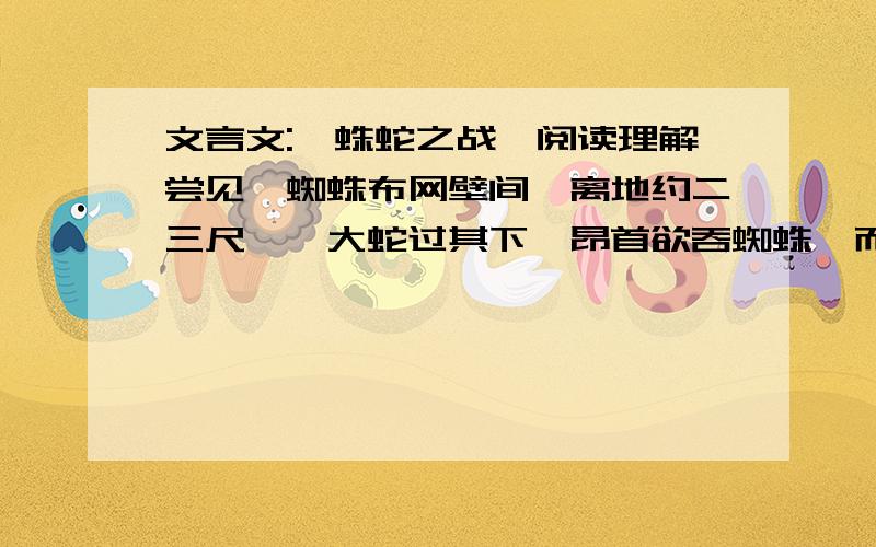 文言文:《蛛蛇之战》阅读理解尝见一蜘蛛布网壁间,离地约二三尺,一大蛇过其下,昂首欲吞蜘蛛,而势稍不及,久之,蛇将行矣,蜘蛛忽悬而下,垂身半空,诺将追蛇者,蛇怒,复昂首欲吞之,蜘蛛引丝疾