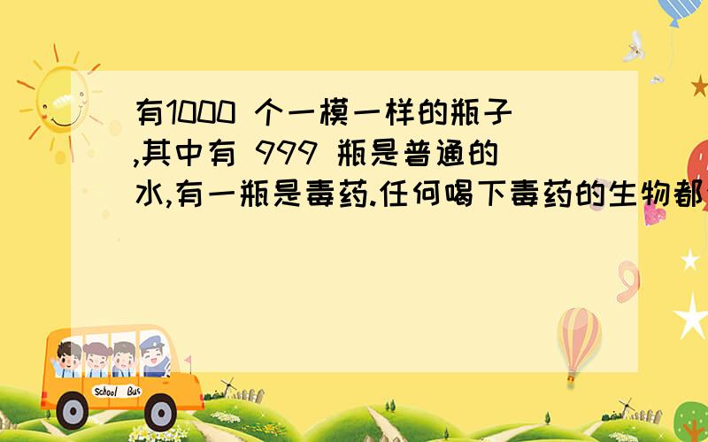 有1000 个一模一样的瓶子,其中有 999 瓶是普通的水,有一瓶是毒药.任何喝下毒药的生物都会在有 1000 个一模一样的瓶子,其中有 999 瓶是普通的水,有一瓶是毒药.任何喝下毒药的生物都会在一星