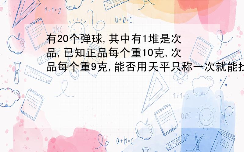 有20个弹球,其中有1堆是次品,已知正品每个重10克,次品每个重9克,能否用天平只称一次就能找出来.