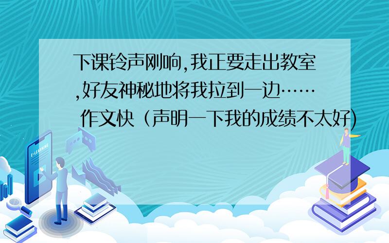 下课铃声刚响,我正要走出教室,好友神秘地将我拉到一边…… 作文快（声明一下我的成绩不太好)