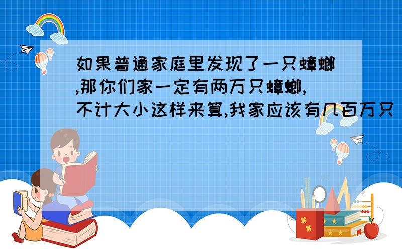 如果普通家庭里发现了一只蟑螂,那你们家一定有两万只蟑螂,不计大小这样来算,我家应该有几百万只