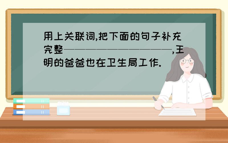 用上关联词,把下面的句子补充完整——————————,王明的爸爸也在卫生局工作.