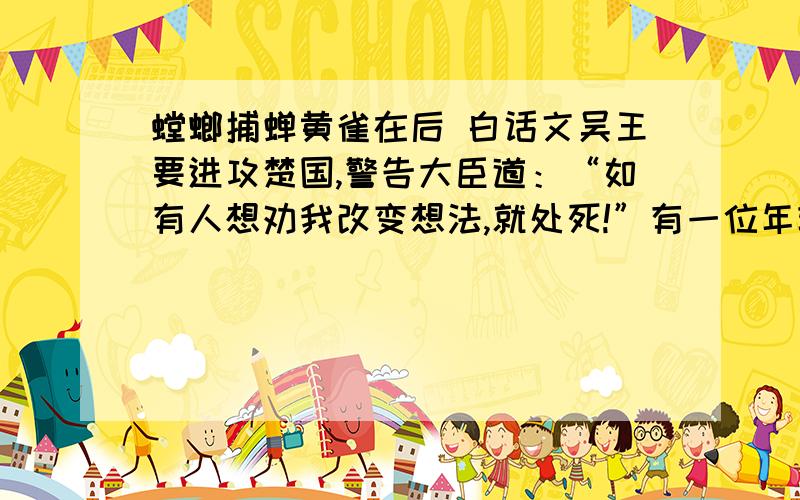 螳螂捕蝉黄雀在后 白话文吴王要进攻楚国,警告大臣道：“如有人想劝我改变想法,就处死!”有一位年轻的侍从,想劝吴王又不敢,就拿着弹弓到后花园去,露水洒湿了衣裳,就这样子三个早晨.吴