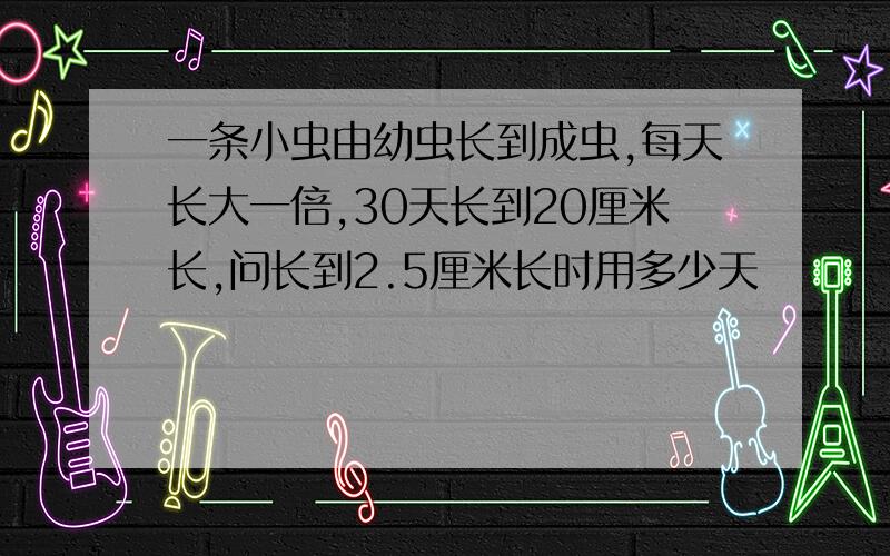 一条小虫由幼虫长到成虫,每天长大一倍,30天长到20厘米长,问长到2.5厘米长时用多少天