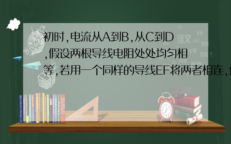 初时,电流从A到B,从C到D,假设两根导线电阻处处均匀相等,若用一个同样的导线EF将两者相连,你们电流的走向如何