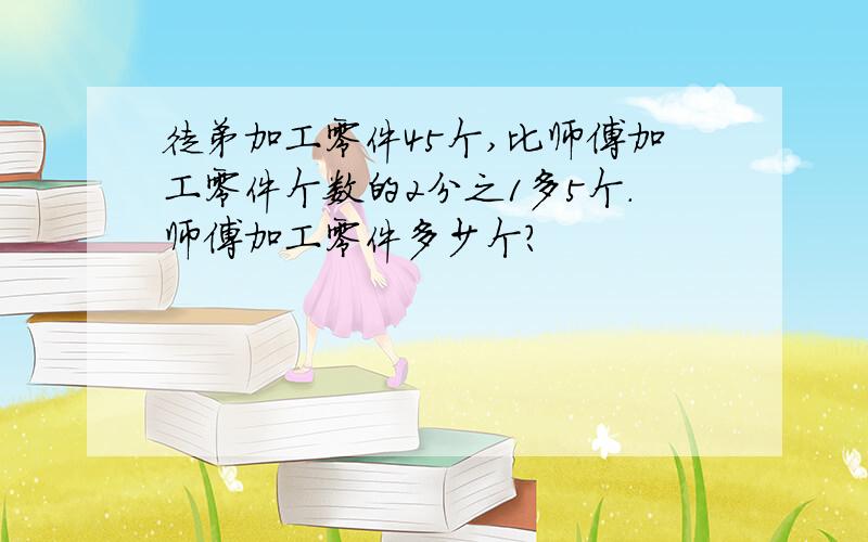 徒弟加工零件45个,比师傅加工零件个数的2分之1多5个.师傅加工零件多少个?