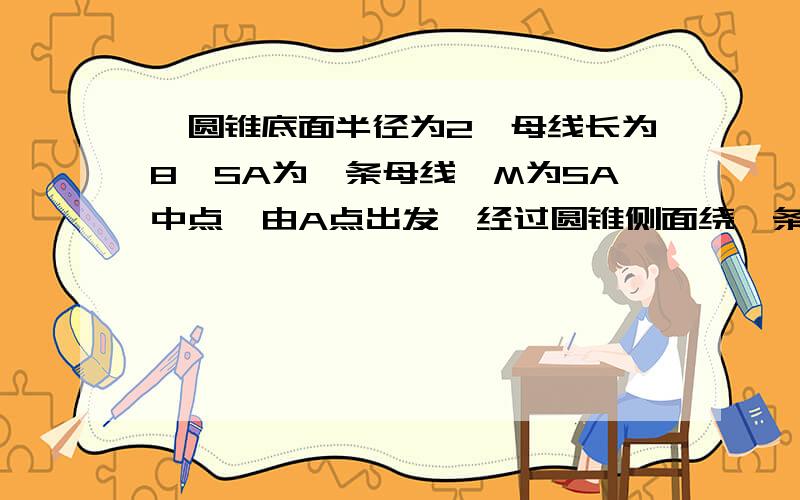 一圆锥底面半径为2,母线长为8,SA为一条母线,M为SA中点,由A点出发,经过圆锥侧面绕一条绳子到M点,求绳