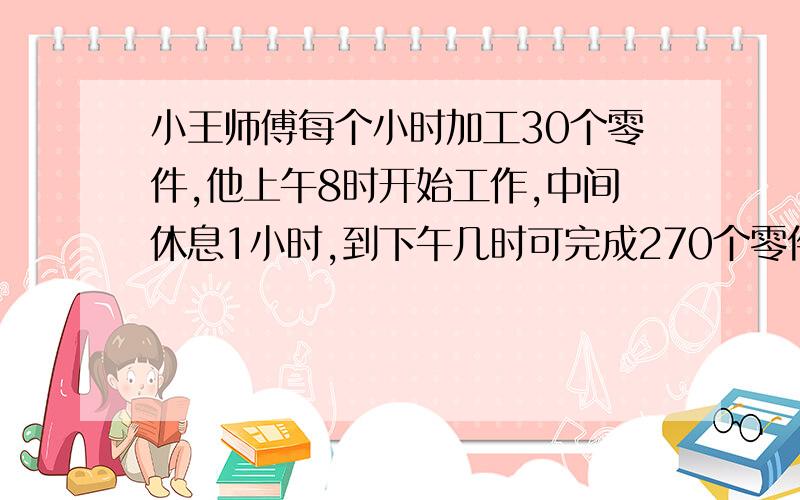 小王师傅每个小时加工30个零件,他上午8时开始工作,中间休息1小时,到下午几时可完成270个零件?