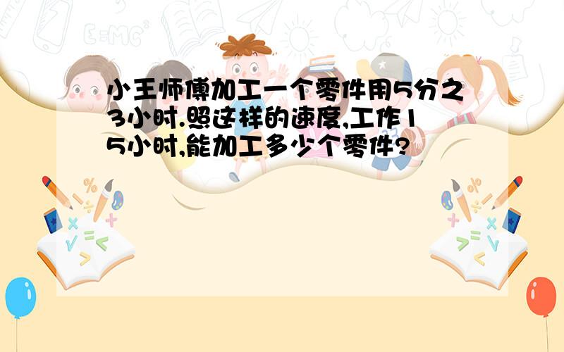 小王师傅加工一个零件用5分之3小时.照这样的速度,工作15小时,能加工多少个零件?