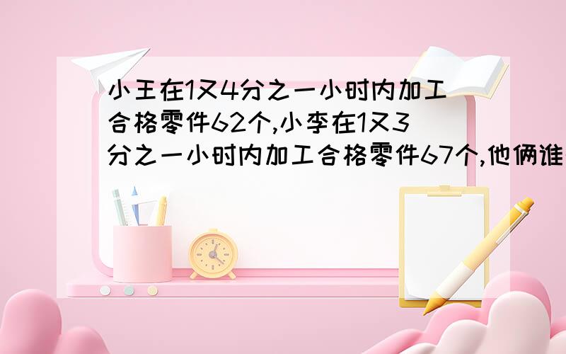 小王在1又4分之一小时内加工合格零件62个,小李在1又3分之一小时内加工合格零件67个,他俩谁的工作效率高?我要算出来的公式,