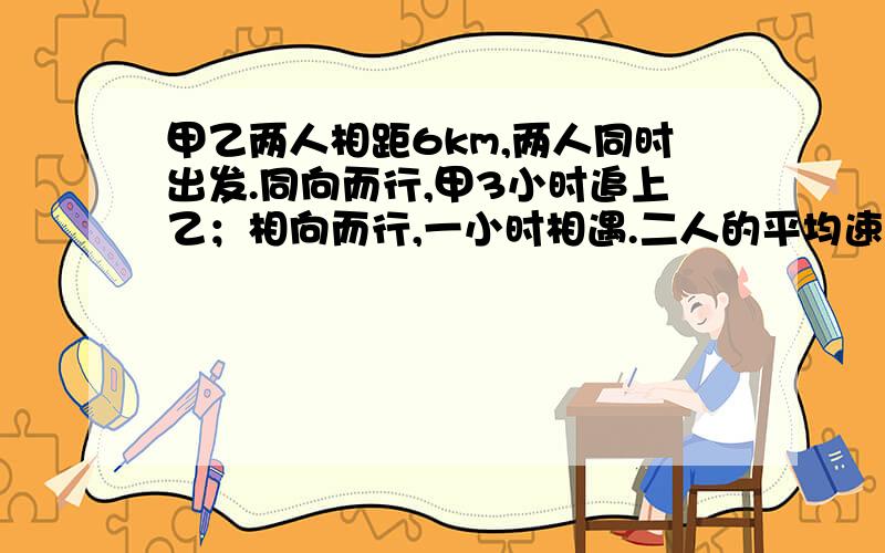 甲乙两人相距6km,两人同时出发.同向而行,甲3小时追上乙；相向而行,一小时相遇.二人的平均速度是多少用二元一次方程解,附带讲解,