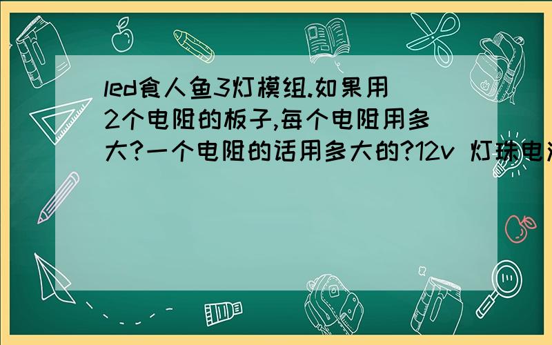 led食人鱼3灯模组.如果用2个电阻的板子,每个电阻用多大?一个电阻的话用多大的?12v 灯珠电流20毫安食人鱼3灯模组双电阻的板子上,那2个电阻个是多大的?如果单电阻的板子,电阻用多大的?有知