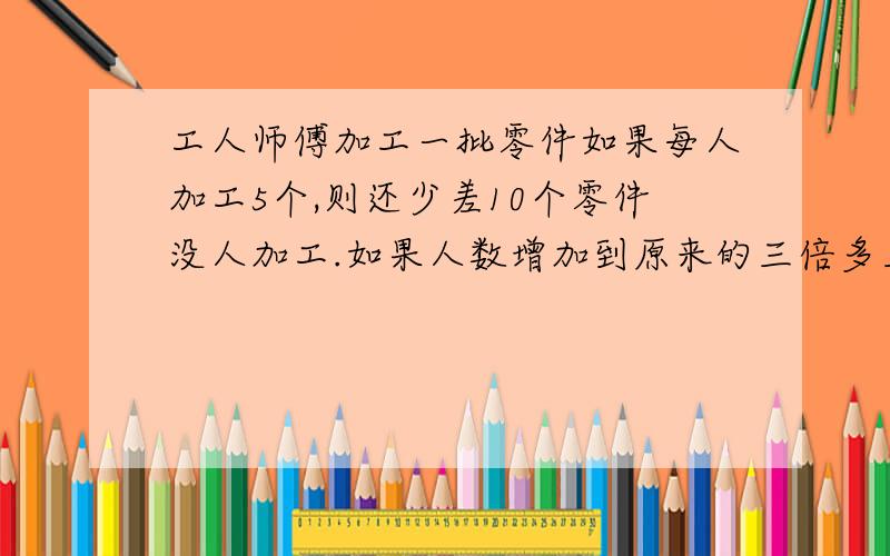 工人师傅加工一批零件如果每人加工5个,则还少差10个零件没人加工.如果人数增加到原来的三倍多三人,就会多做11个零件,问要做多少个