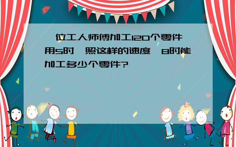 一位工人师傅加工120个零件用5时,照这样的速度,8时能加工多少个零件?