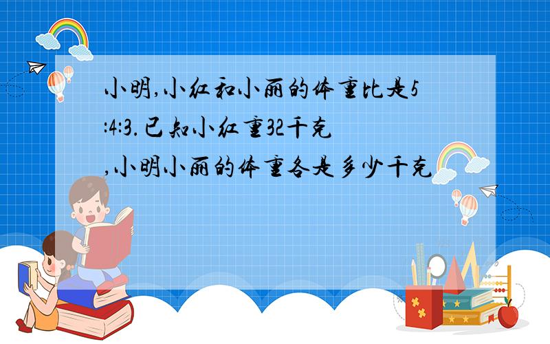 小明,小红和小丽的体重比是5:4:3.已知小红重32千克,小明小丽的体重各是多少千克