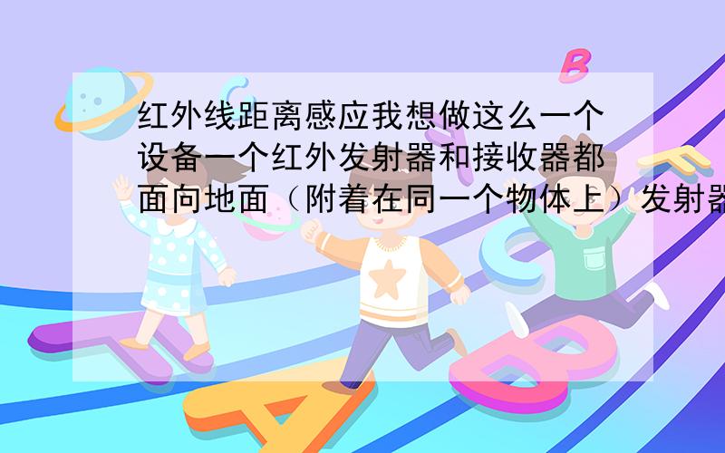 红外线距离感应我想做这么一个设备一个红外发射器和接收器都面向地面（附着在同一个物体上）发射器一直发射接收器一直接收当这个物体离地一定距离（大概是10-20CM）时就让接收器接收