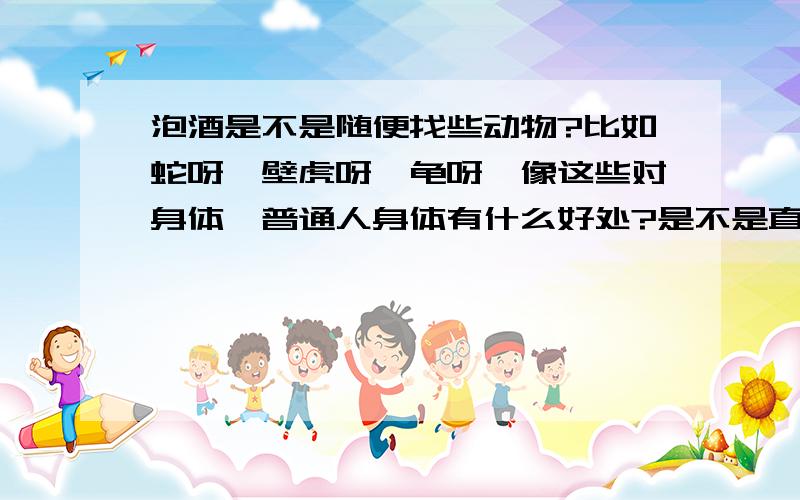 泡酒是不是随便找些动物?比如蛇呀,壁虎呀,龟呀,像这些对身体,普通人身体有什么好处?是不是直接抓些蜈蚣,蛇之类直接活的放酒里就行了.