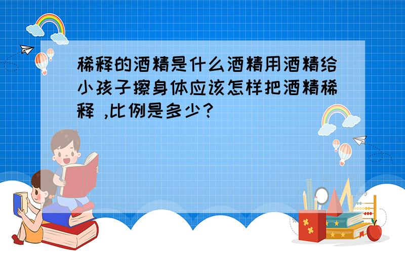 稀释的酒精是什么酒精用酒精给小孩子擦身体应该怎样把酒精稀释 ,比例是多少？