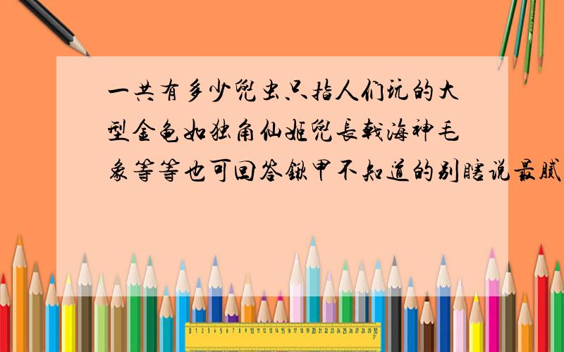 一共有多少兜虫只指人们玩的大型金龟如独角仙姬兜长戟海神毛象等等也可回答锹甲不知道的别瞎说最腻味这种人还有别回答什么＂不用多说了吧然后让复制一个网址的那个