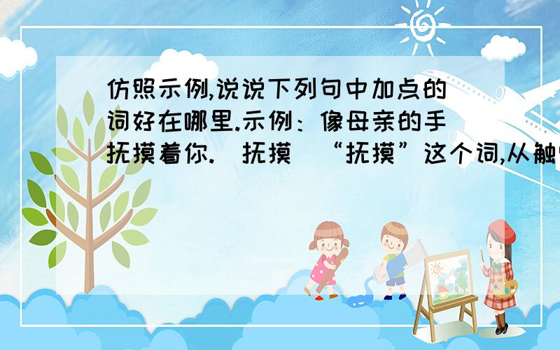 仿照示例,说说下列句中加点的词好在哪里.示例：像母亲的手抚摸着你.（抚摸）“抚摸”这个词,从触觉的角度写出了春风温柔的特征,很有感情.1像牛毛,像花针,像细丝,密密地斜织着······