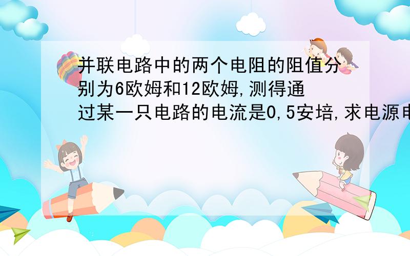 并联电路中的两个电阻的阻值分别为6欧姆和12欧姆,测得通过某一只电路的电流是0,5安培,求电源电压和干路电如题