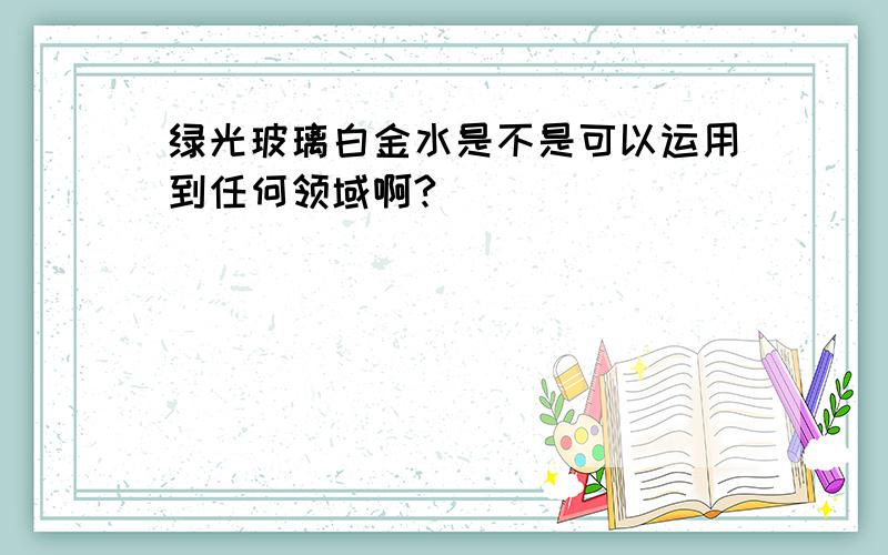 绿光玻璃白金水是不是可以运用到任何领域啊?