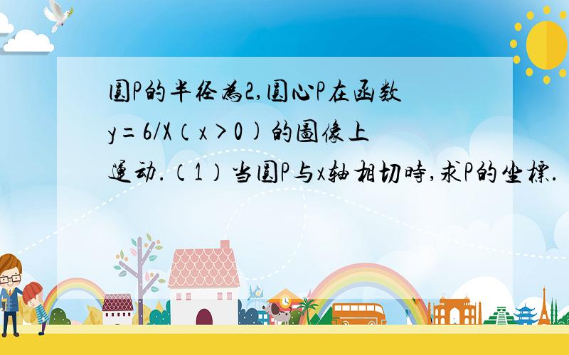 圆P的半径为2,圆心P在函数y=6/X（x>0)的图像上运动.（1）当圆P与x轴相切时,求P的坐标.（2）当圆P与坐标轴相离时,x满足的条件是什么