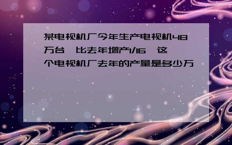 某电视机厂今年生产电视机48万台,比去年增产1/16,这个电视机厂去年的产量是多少万