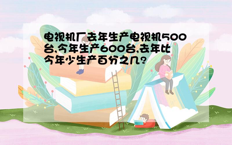 电视机厂去年生产电视机500台,今年生产600台,去年比今年少生产百分之几?