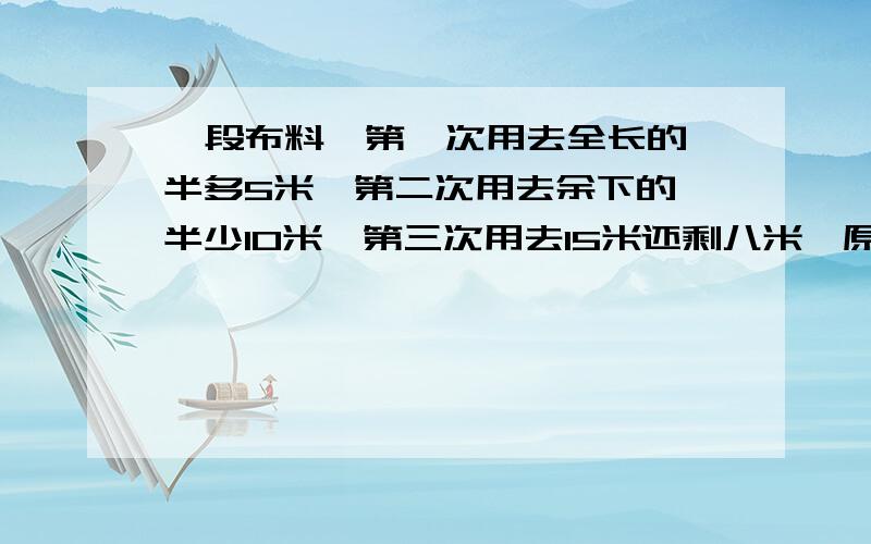 一段布料,第一次用去全长的一半多5米,第二次用去余下的一半少10米,第三次用去15米还剩八米,原长（ ）米?