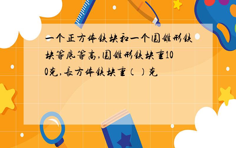 一个正方体铁块和一个圆锥形铁块等底等高,圆锥形铁块重100克,长方体铁块重（）克