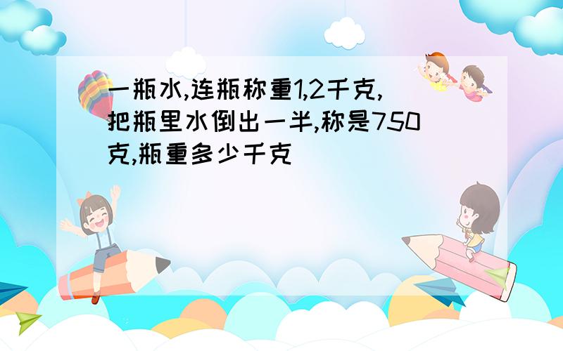 一瓶水,连瓶称重1,2千克,把瓶里水倒出一半,称是750克,瓶重多少千克