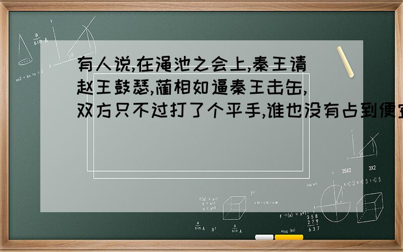 有人说,在渑池之会上,秦王请赵王鼓瑟,蔺相如逼秦王击缶,双方只不过打了个平手,谁也没有占到便宜.有人说,在渑池之会上,秦王请赵王鼓瑟,蔺相如逼秦王击缶,双方只不过打了个平手,谁也没