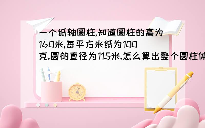 一个纸轴圆柱,知道圆柱的高为160米,每平方米纸为100克,圆的直径为115米,怎么算出整个圆柱体的重量?这个纸轴是做纸板的纸,因为每次用不完还行称一下,怎样可以直接算出来呢?这个圆柱是实