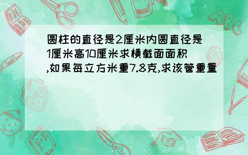 圆柱的直径是2厘米内圆直径是1厘米高10厘米求横截面面积,如果每立方米重7.8克,求该管重量