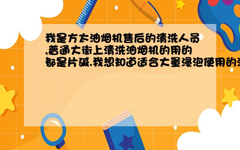 我是方太油烟机售后的清洗人员,普通大街上清洗油烟机的用的都是片碱.我想知道适合大量浸泡使用的油烟机清洗剂的配方.基本要求不伤手,无毒,对机器表面腐蚀性小,清洗后机器要发亮.另外