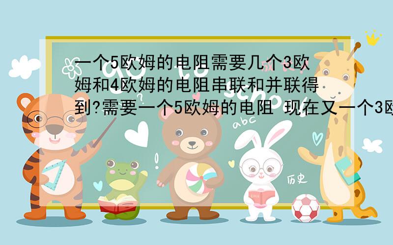 一个5欧姆的电阻需要几个3欧姆和4欧姆的电阻串联和并联得到?需要一个5欧姆的电阻 现在又一个3欧姆的电阻 和几个4欧姆的电阻 如何串联和并联得到?