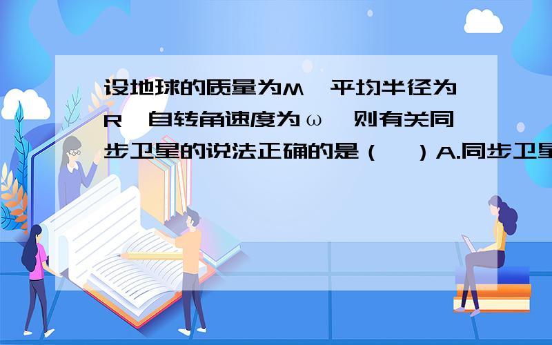 设地球的质量为M,平均半径为R,自转角速度为ω,则有关同步卫星的说法正确的是（　）A.同步卫星的轨道与地球的轨道垂直B同步卫星的离地高度为h＝3√GM/ω＾2C,同步卫星的离地高度为h＝3√GM/