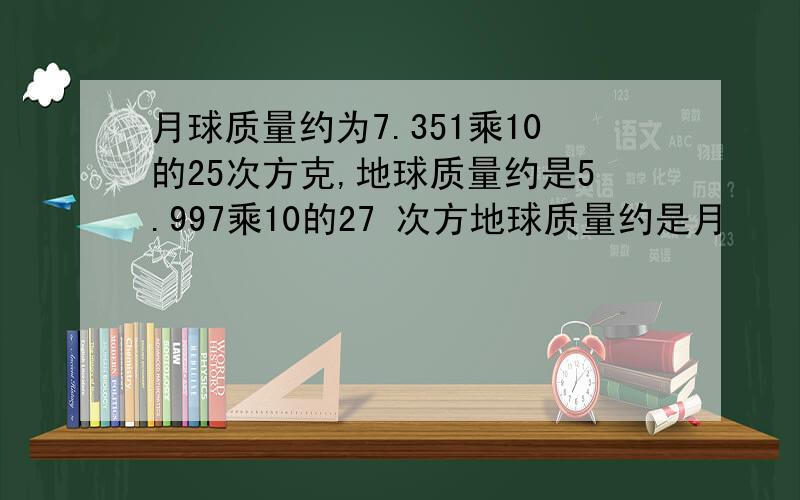 月球质量约为7.351乘10的25次方克,地球质量约是5.997乘10的27 次方地球质量约是月