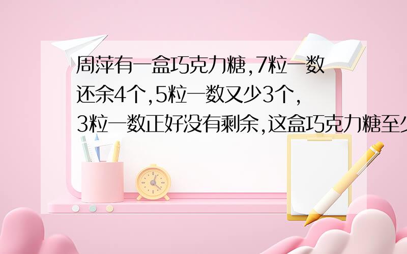 周萍有一盒巧克力糖,7粒一数还余4个,5粒一数又少3个,3粒一数正好没有剩余,这盒巧克力糖至少有【 】粒