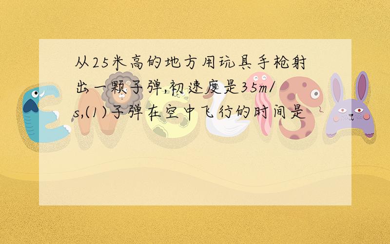 从25米高的地方用玩具手枪射出一颗子弹,初速度是35m/s,(1)子弹在空中飞行的时间是