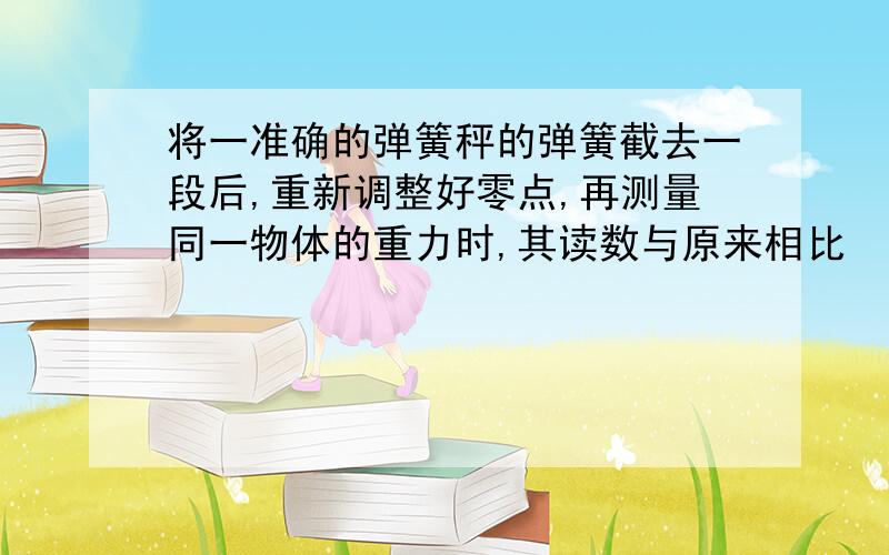 将一准确的弹簧秤的弹簧截去一段后,重新调整好零点,再测量同一物体的重力时,其读数与原来相比 （ ）A、变大 B、不变 C、变小为什么?