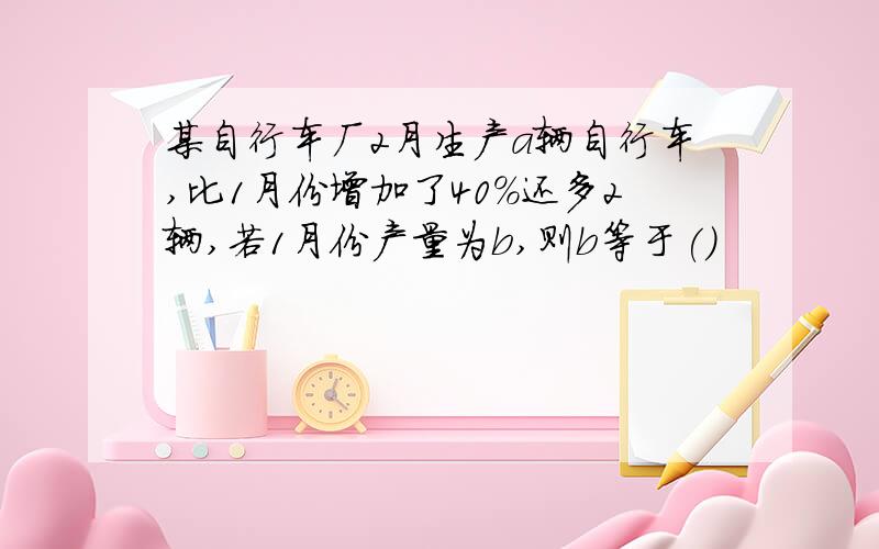 某自行车厂2月生产a辆自行车,比1月份增加了40%还多2辆,若1月份产量为b,则b等于()