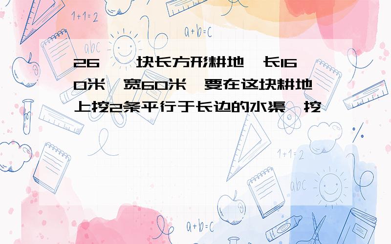 26、一块长方形耕地,长160米,宽60米,要在这块耕地上挖2条平行于长边的水渠,挖